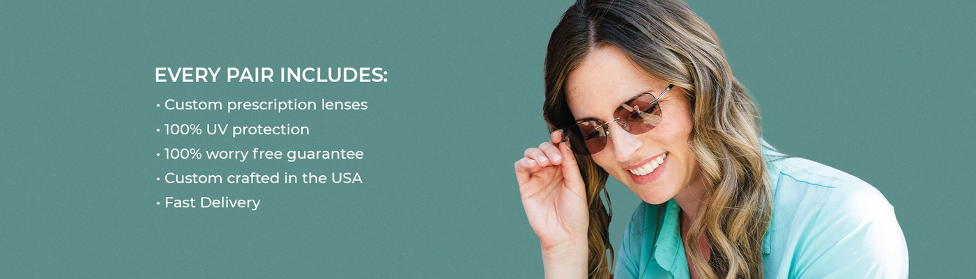 Every pair includes: custom prescription lenses, 100% UV protection, 100% worry free guarantee, custom crafted in the USA, fast delivery